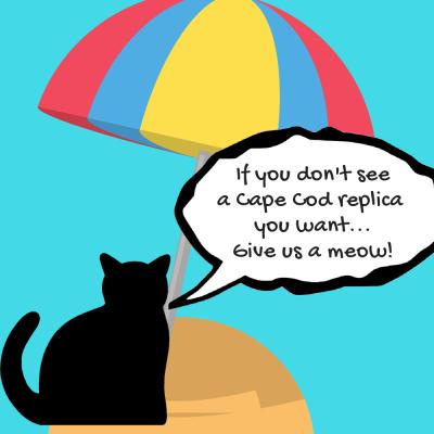 Don't See A Cape Cod Replica You Want? Just let us know, and we'll get right on it.