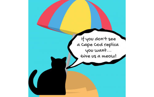 Don't See A Cape Cod Replica You Want? Just let us know, and we'll get right on it.